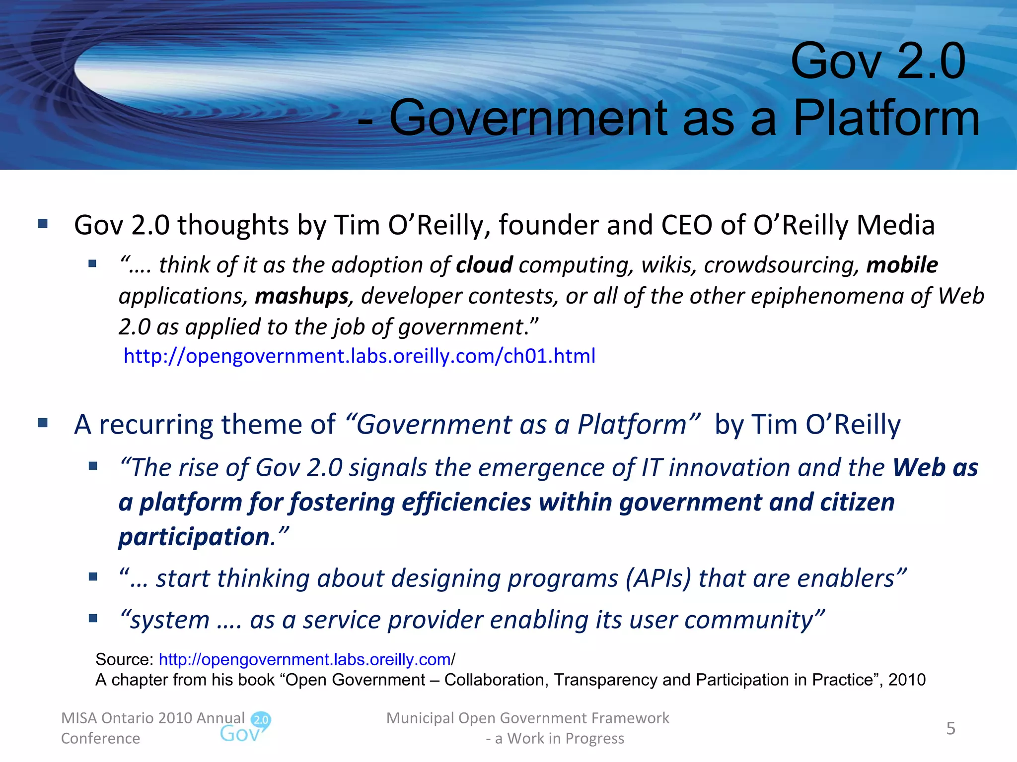 Gov 2.0  - Government as a Platform Gov 2.0 thoughts by Tim O’Reilly, founder and CEO of O’Reilly Media “… . think of it as the adoption of  cloud  computing, wikis, crowdsourcing,  mobile  applications,  mashups , developer contests, or all of the other epiphenomena of Web 2.0 as applied to the job of government .”  http://opengovernment.labs.oreilly.com/ch01.html   A recurring theme of  “Government as a Platform”  by Tim O’Reilly “ The rise of Gov 2.0 signals the emergence of IT innovation and the  Web as a platform for fostering efficiencies within government and citizen participation .” “ …  start thinking about designing programs (APIs) that are enablers” “ system …. as a service provider enabling its user community” MISA Ontario 2010 Annual Conference Municipal Open Government Framework  - a Work in Progress Source:  http:// opengovernment.labs.oreilly.com /   A chapter from his book “Open Government – Collaboration, Transparency and Participation in Practice”, 2010 