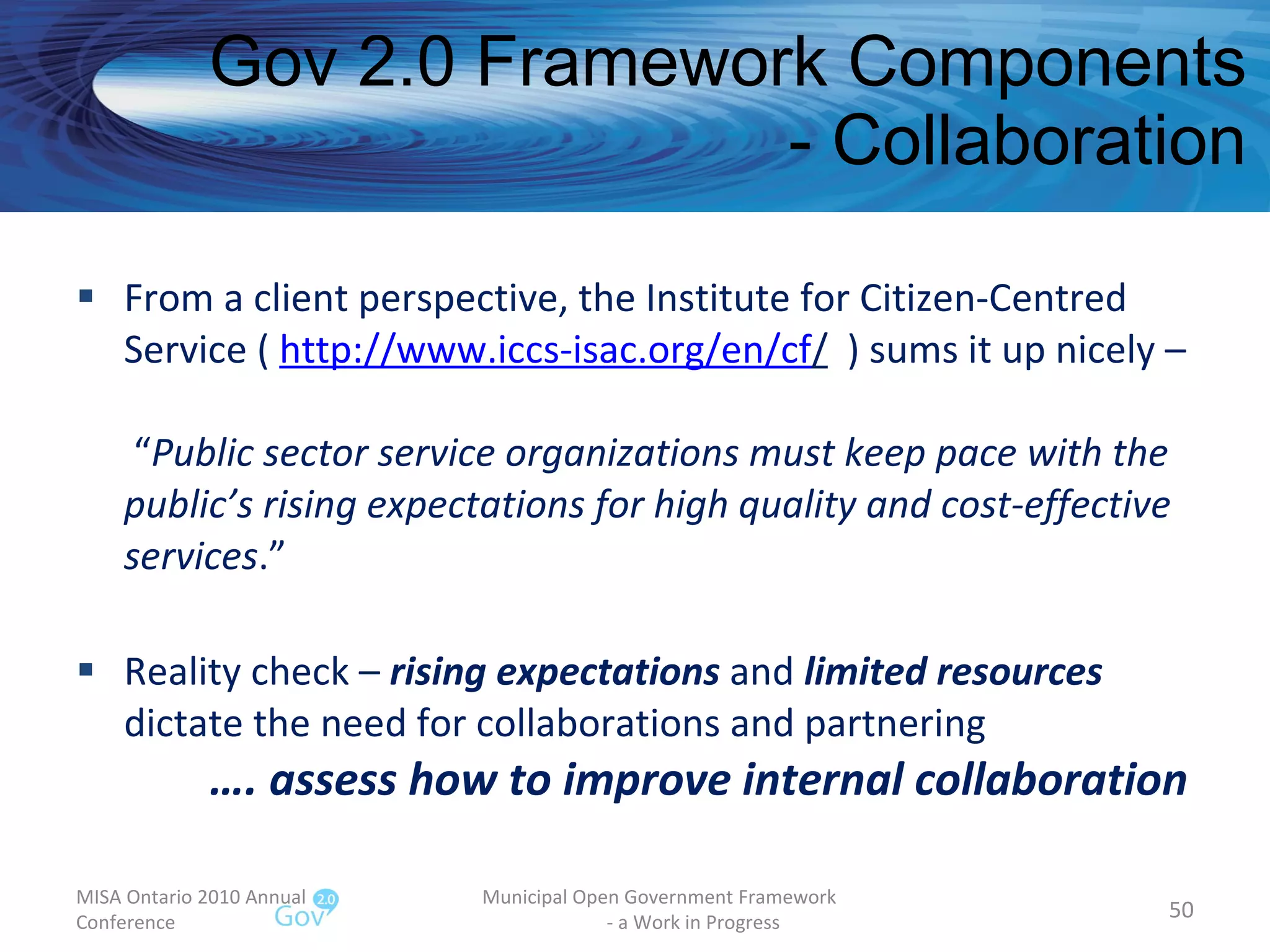 Gov 2.0 Framework Components - Collaboration From a client perspective, the Institute for Citizen-Centred Service (  http://www.iccs-isac.org/en/cf /   ) sums it up nicely –  “ Public sector service organizations must keep pace with the public’s rising expectations for high quality and cost-effective services .”  Reality check –  rising expectations  and  limited resources  dictate the need for collaborations and partnering   …. assess how to improve internal collaboration MISA Ontario 2010 Annual Conference Municipal Open Government Framework  - a Work in Progress 