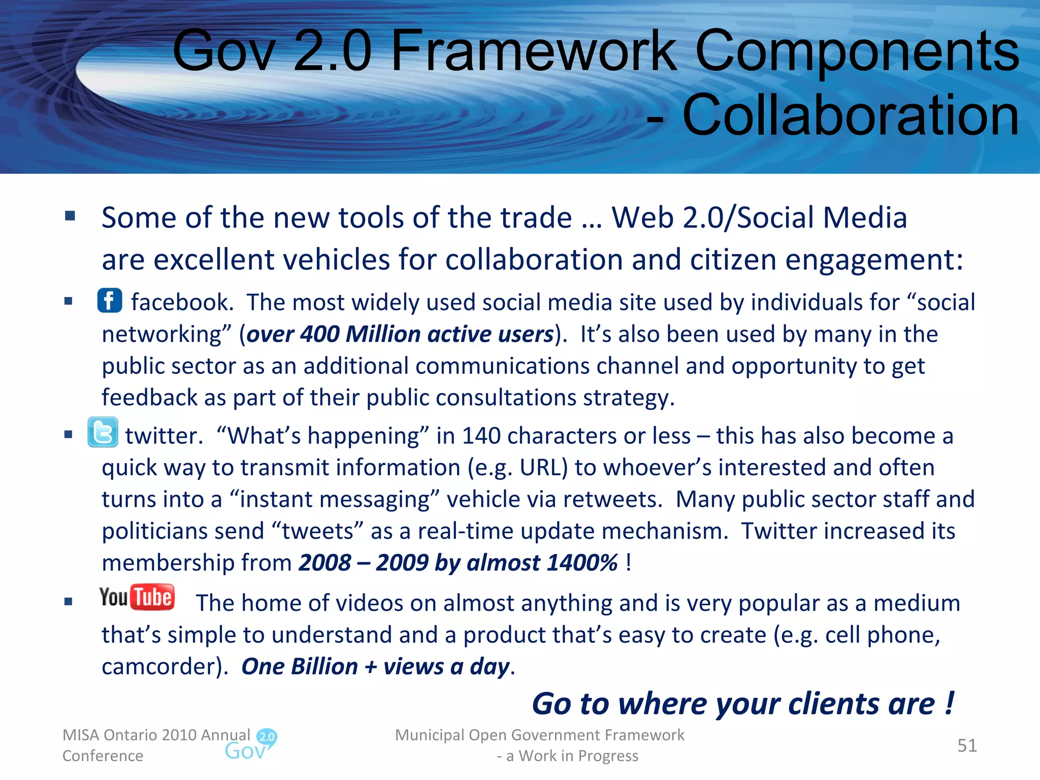 Gov 2.0 Framework Components - Collaboration Some of the new tools of the trade … Web 2.0/Social Media are excellent vehicles for collaboration and citizen engagement : facebook.  The most widely used social media site used by individuals for “social networking” ( over 400 Million active users ).  It’s also been used by many in the public sector as an additional communications channel and opportunity to get feedback as part of their public consultations strategy. twitter.  “What’s happening” in 140 characters or less – this has also become a quick way to transmit information (e.g. URL) to whoever’s interested and often turns into a “instant messaging” vehicle via retweets.  Many public sector staff and politicians send “tweets” as a real-time update mechanism.  Twitter increased its membership from  2008 – 2009 by almost 1400%  ! The home of videos on almost anything and is very popular as a medium that’s simple to understand and a product that’s easy to create (e.g. cell phone, camcorder).  One Billion + views a day .    Go to where your clients are ! MISA Ontario 2010 Annual Conference Municipal Open Government Framework  - a Work in Progress 