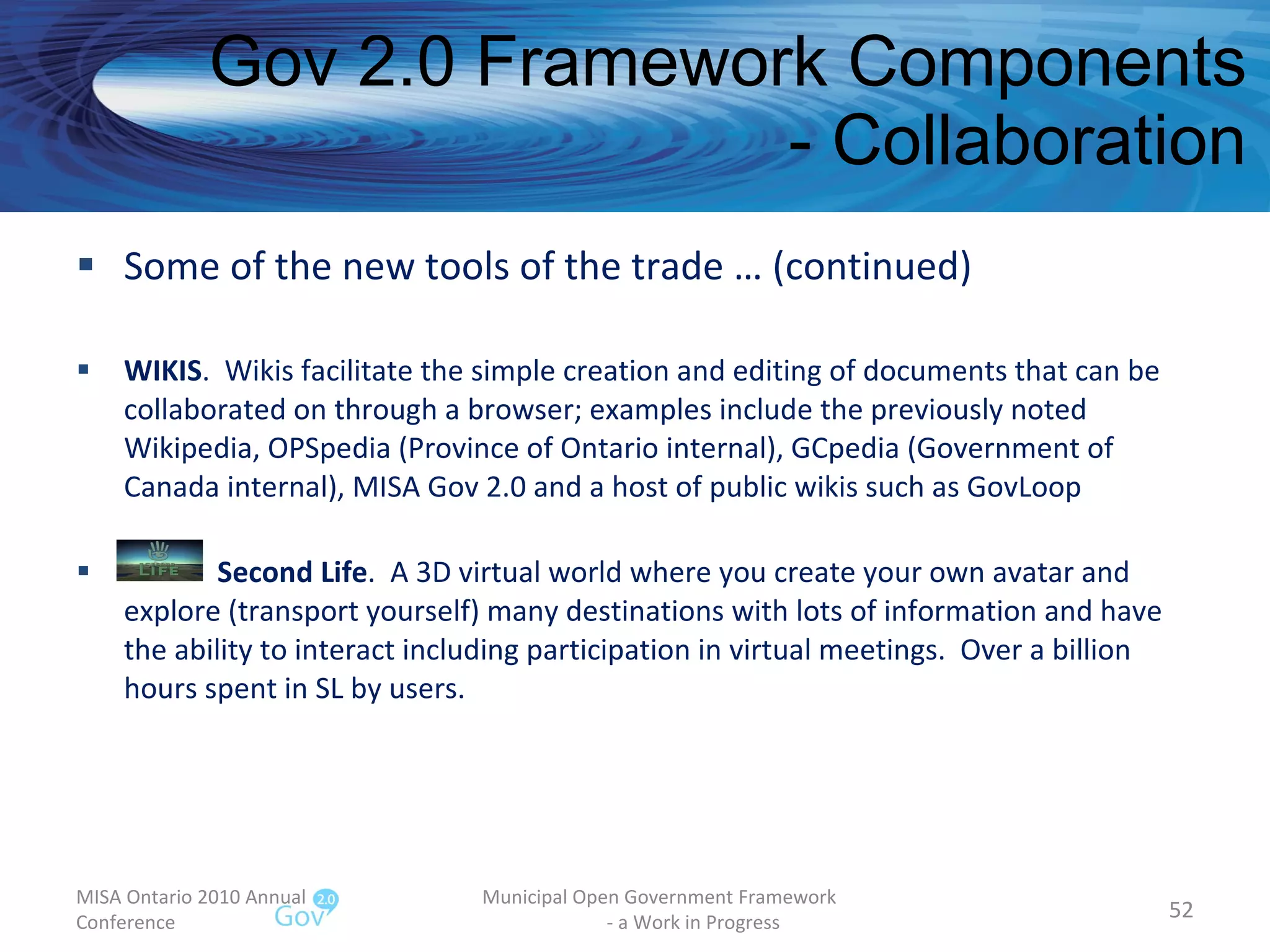 Gov 2.0 Framework Components - Collaboration Some of the new tools of the trade … (continued) WIKIS .  Wikis facilitate the simple creation and editing of documents that can be collaborated on through a browser; examples include the previously noted Wikipedia, OPSpedia (Province of Ontario internal), GCpedia (Government of Canada internal), MISA Gov 2.0 and a host of public wikis such as GovLoop Second Life .  A 3D virtual world where you create your own avatar and explore (transport yourself) many destinations with lots of information and have the ability to interact including participation in virtual meetings.  Over a billion hours spent in SL by users. MISA Ontario 2010 Annual Conference Municipal Open Government Framework  - a Work in Progress 