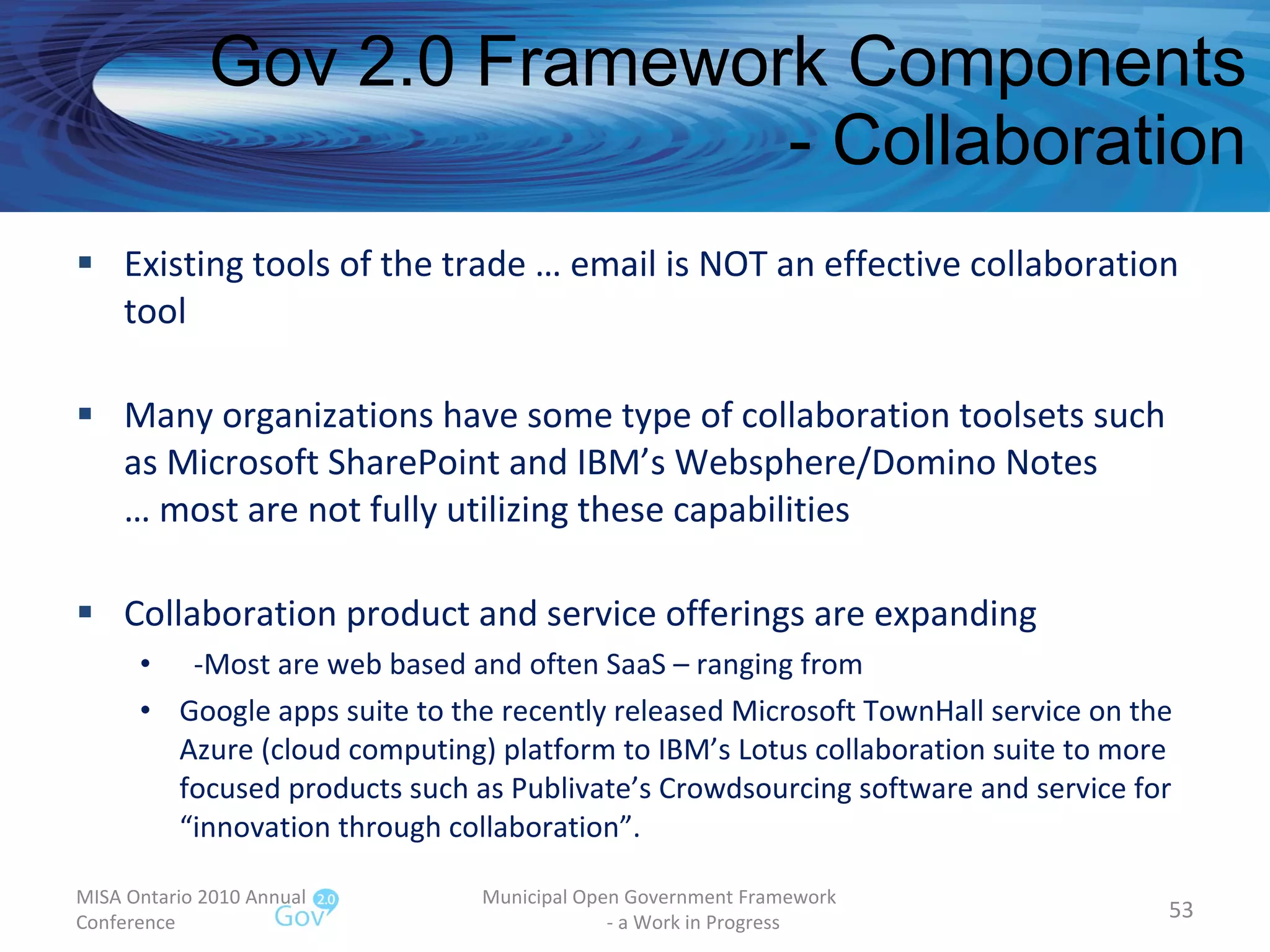 Gov 2.0 Framework Components - Collaboration Existing tools of the trade … email is NOT an effective collaboration tool Many organizations have some type of collaboration toolsets such as Microsoft SharePoint and IBM’s Websphere/Domino Notes … most are not fully utilizing these capabilities Collaboration product and service offerings are expanding -Most are web based and often SaaS – ranging from Google apps suite to the recently released Microsoft TownHall service on the Azure (cloud computing) platform to IBM’s Lotus collaboration suite to more focused products such as Publivate’s Crowdsourcing software and service for “innovation through collaboration”. MISA Ontario 2010 Annual Conference Municipal Open Government Framework  - a Work in Progress 