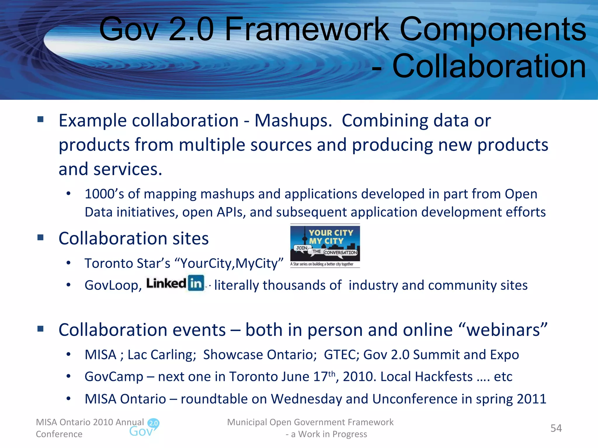 Gov 2.0 Framework Components - Collaboration Example collaboration - Mashups.  Combining data or products from multiple sources and producing new products and services. 1000’s of mapping mashups and applications developed in part from Open Data initiatives, open APIs, and subsequent application development efforts Collaboration sites Toronto Star’s “YourCity,MyCity” GovLoop,  – literally thousands of  industry and community sites Collaboration events – both in person and online “webinars” MISA ; Lac Carling;  Showcase Ontario;  GTEC; Gov 2.0 Summit and Expo GovCamp – next one in Toronto June 17 th , 2010. Local Hackfests …. etc MISA Ontario – roundtable on Wednesday and Unconference in spring 2011  MISA Ontario 2010 Annual Conference Municipal Open Government Framework  - a Work in Progress 