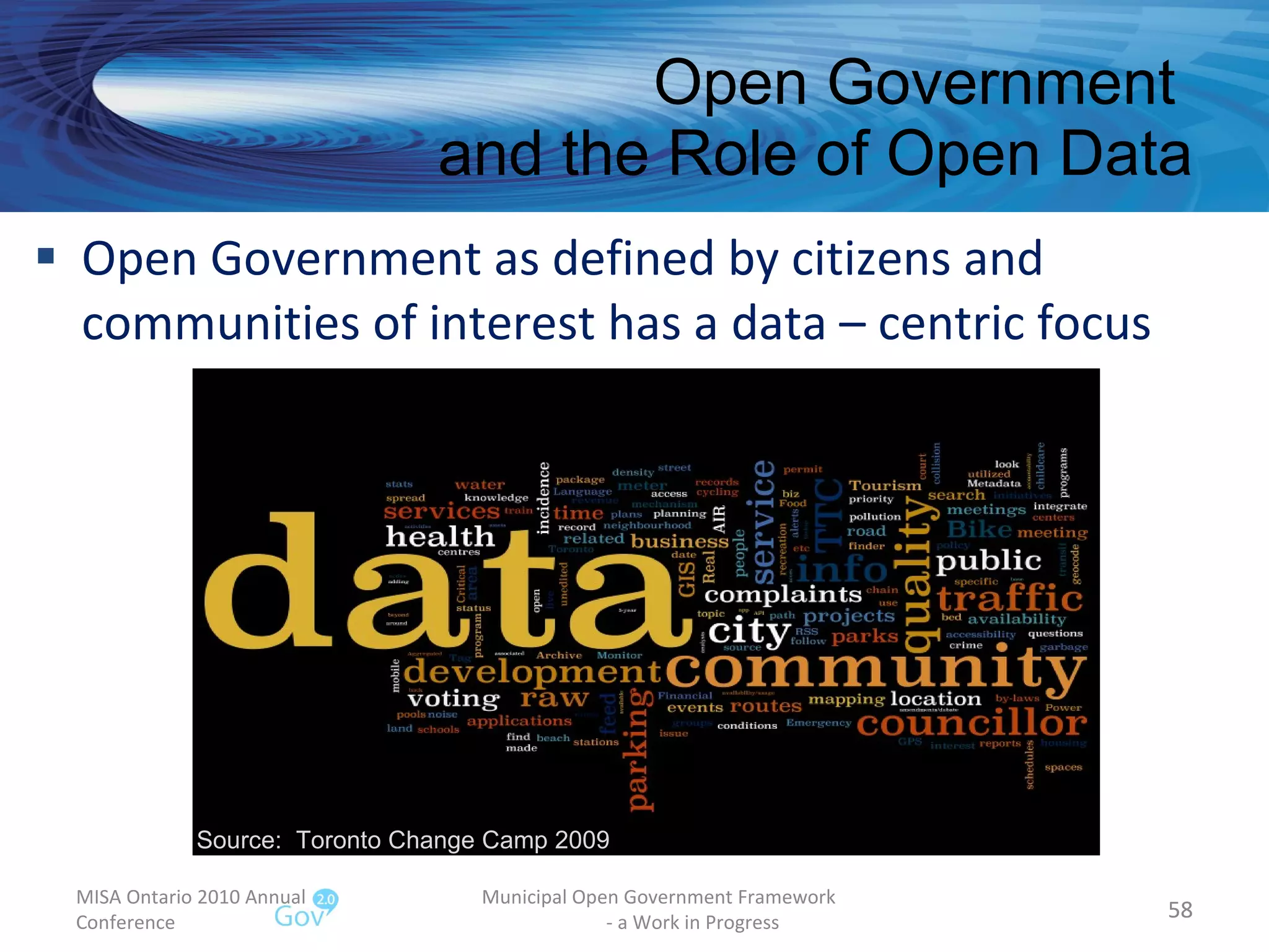 Open Government  and the Role of Open Data Open Government as defined by citizens and  communities of interest has a data – centric focus MISA Ontario 2010 Annual Conference Municipal Open Government Framework  - a Work in Progress Source:  Toronto Change Camp 2009 