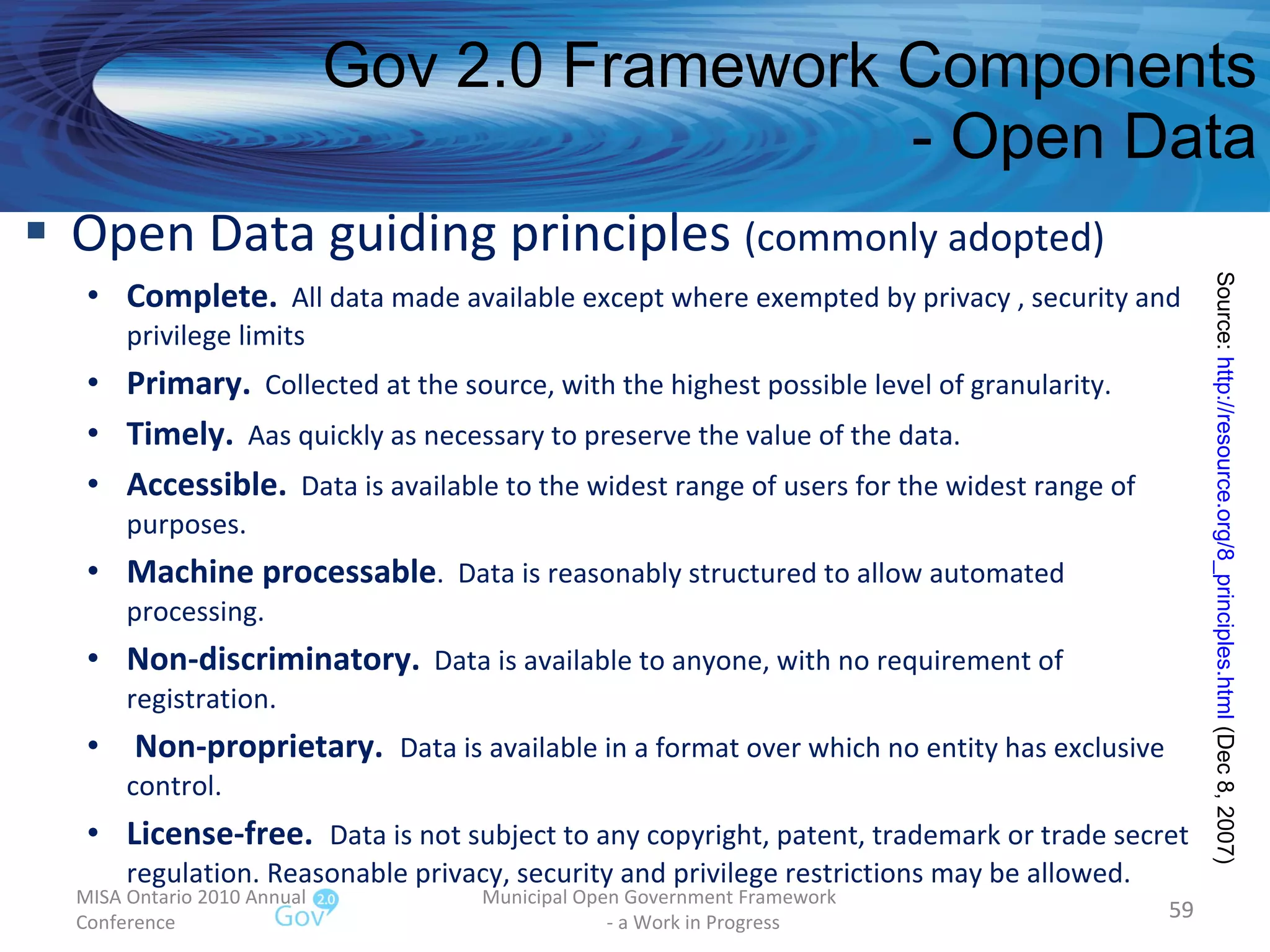 Open Data guiding principles  (commonly adopted) Complete.   All data made available except where exempted by privacy , security and privilege limits Primary.   Collected at the source, with the highest possible level of granularity. Timely.   Aas quickly as necessary to preserve the value of the data. Accessible.   Data is available to the widest range of users for the widest range of purposes. Machine processable .  Data is reasonably structured to allow automated processing. Non-discriminatory.   Data is available to anyone, with no requirement of registration. Non-proprietary.  Data is available in a format over which no entity has exclusive control. License-free.  Data is not subject to any copyright, patent, trademark or trade secret regulation. Reasonable privacy, security and privilege restrictions may be allowed.  Gov 2.0 Framework Components - Open Data MISA Ontario 2010 Annual Conference Municipal Open Government Framework  - a Work in Progress Source:  http://resource.org/8_principles.html  (Dec 8, 2007)  