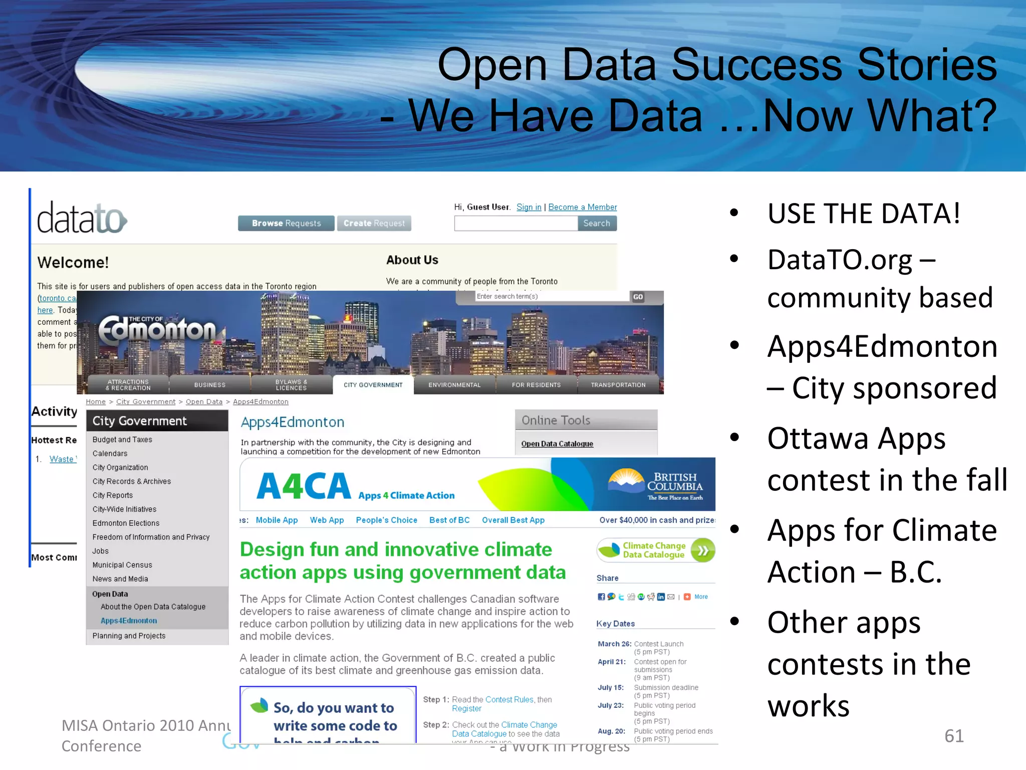 Open Data Success Stories - We Have Data …Now What? USE THE DATA! DataTO.org – community based Apps4Edmonton – City sponsored Ottawa Apps contest in the fall Apps for Climate Action – B.C. Other apps contests in the works MISA Ontario 2010 Annual Conference Municipal Open Government Framework  - a Work in Progress 