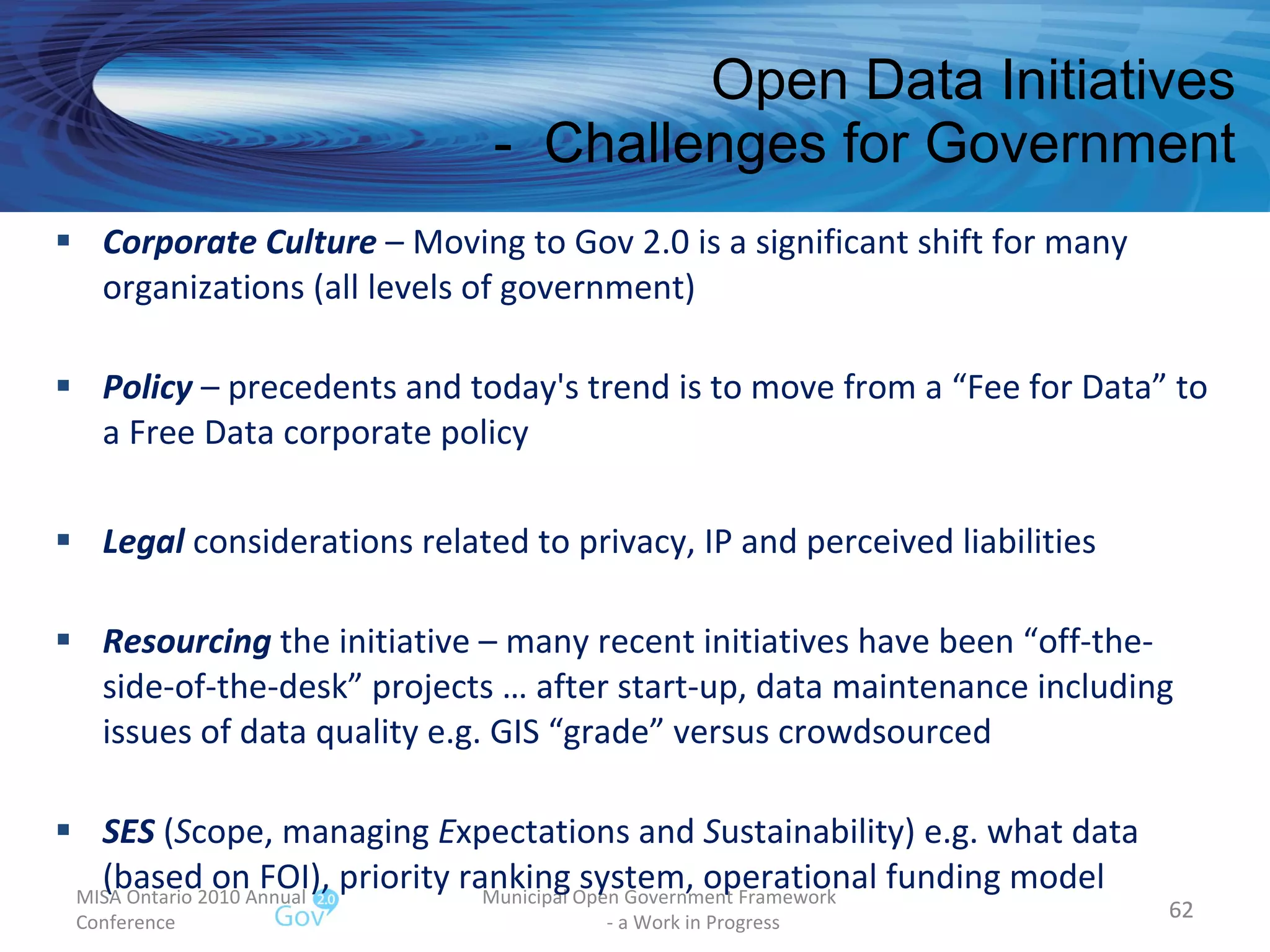 Open Data Initiatives -  Challenges for Government MISA Ontario 2010 Annual Conference Municipal Open Government Framework  - a Work in Progress Corporate Culture  – Moving to Gov 2.0 is a significant shift for many organizations (all levels of government) Policy  – precedents and today's trend is to move from a “Fee for Data” to a Free Data corporate policy  Legal  considerations related to privacy, IP and perceived liabilities Resourcing  the initiative – many recent initiatives have been “off-the-side-of-the-desk” projects … after start-up, data maintenance including issues of data quality e.g. GIS “grade” versus crowdsourced SES  ( S cope, managing  E xpectations and  S ustainability) e.g. what data (based on FOI), priority ranking system, operational funding model 