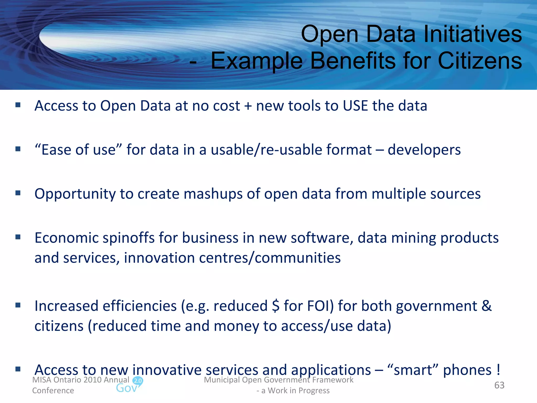 Open Data Initiatives -  Example Benefits for Citizens MISA Ontario 2010 Annual Conference Municipal Open Government Framework  - a Work in Progress Access to Open Data at no cost + new tools to USE the data “ Ease of use” for data in a usable/re-usable format – developers Opportunity to create mashups of open data from multiple sources Economic spinoffs for business in new software, data mining products and services, innovation centres/communities Increased efficiencies (e.g. reduced $ for FOI) for both government & citizens (reduced time and money to access/use data) Access to new innovative services and applications – “smart” phones !  