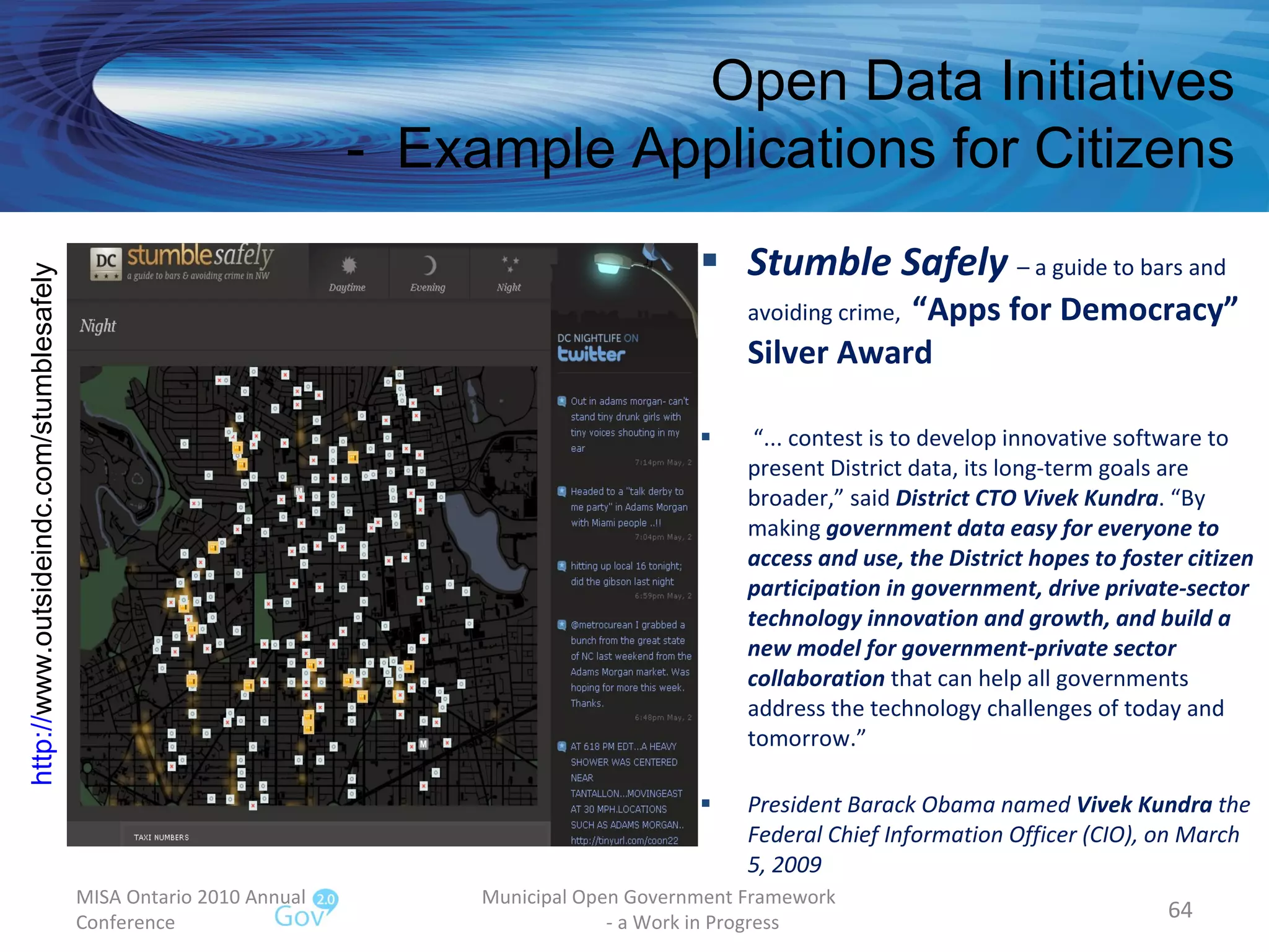 Stumble Safely   – a guide to bars and avoiding crime,  “Apps for Democracy” Silver Award “ ... contest is to develop innovative software to present District data, its long-term goals are broader,” said  District CTO Vivek Kundra . “By making  government data easy for everyone to access and use, the District hopes to foster citizen participation in government, drive private-sector technology innovation and growth, and build a new model for government-private sector collaboration  that can help all governments address the technology challenges of today and tomorrow.” President Barack Obama named  Vivek Kundra  the Federal Chief Information Officer (CIO), on March 5, 2009 MISA Ontario 2010 Annual Conference Municipal Open Government Framework  - a Work in Progress Open Data Initiatives -  Example Applications for Citizens http:// www.outsideindc.com/stumblesafely   