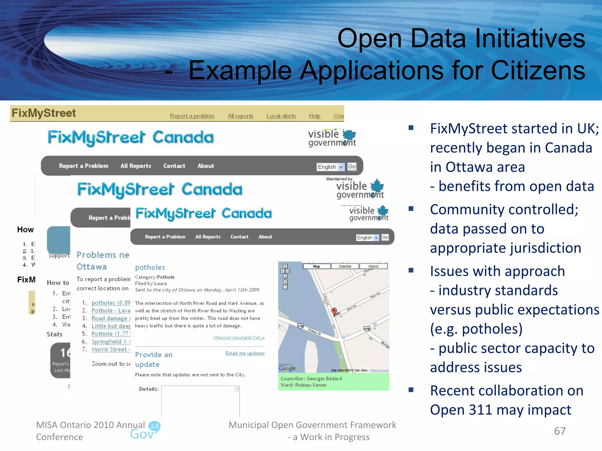 FixMyStreet started in UK; recently began in Canada  in Ottawa area - benefits from open data Community controlled; data passed on to appropriate jurisdiction Issues with approach - industry standards versus public expectations (e.g. potholes) - public sector capacity to address issues  Recent collaboration on Open 311 may impact MISA Ontario 2010 Annual Conference Municipal Open Government Framework  - a Work in Progress Open Data Initiatives -  Example Applications for Citizens 