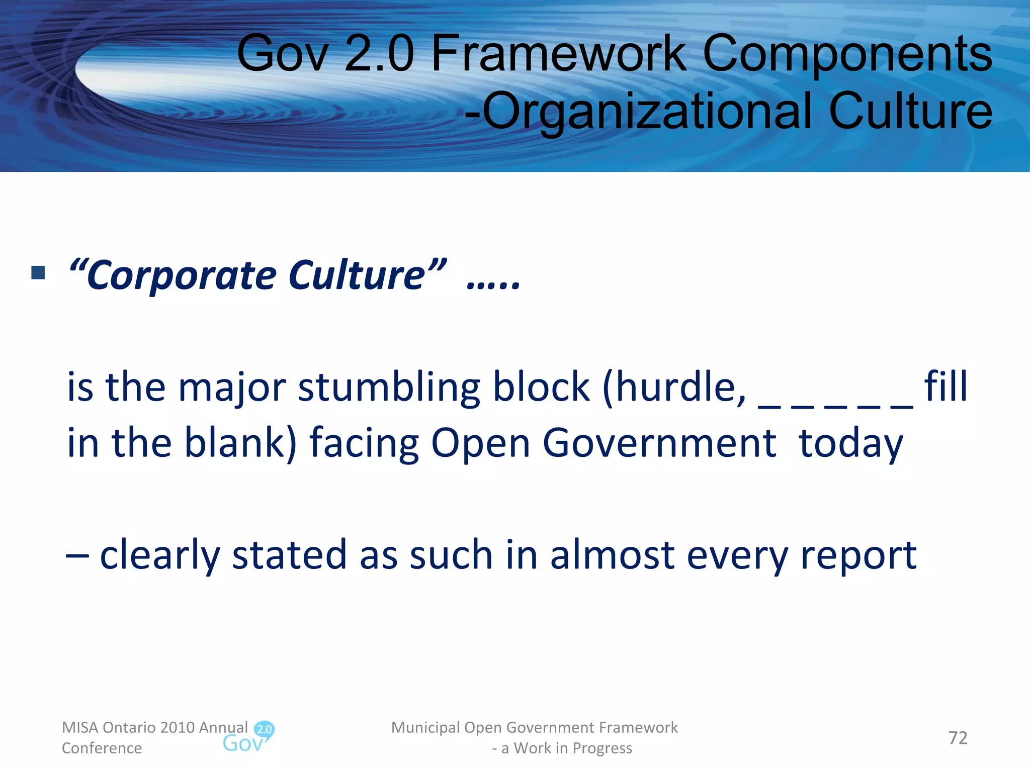 “ Corporate Culture”  ….. is the major stumbling block (hurdle, _ _ _ _ _ fill in the blank) facing Open Government  today – clearly stated as such in almost every report Gov 2.0 Framework Components -Organizational Culture MISA Ontario 2010 Annual Conference Municipal Open Government Framework  - a Work in Progress 