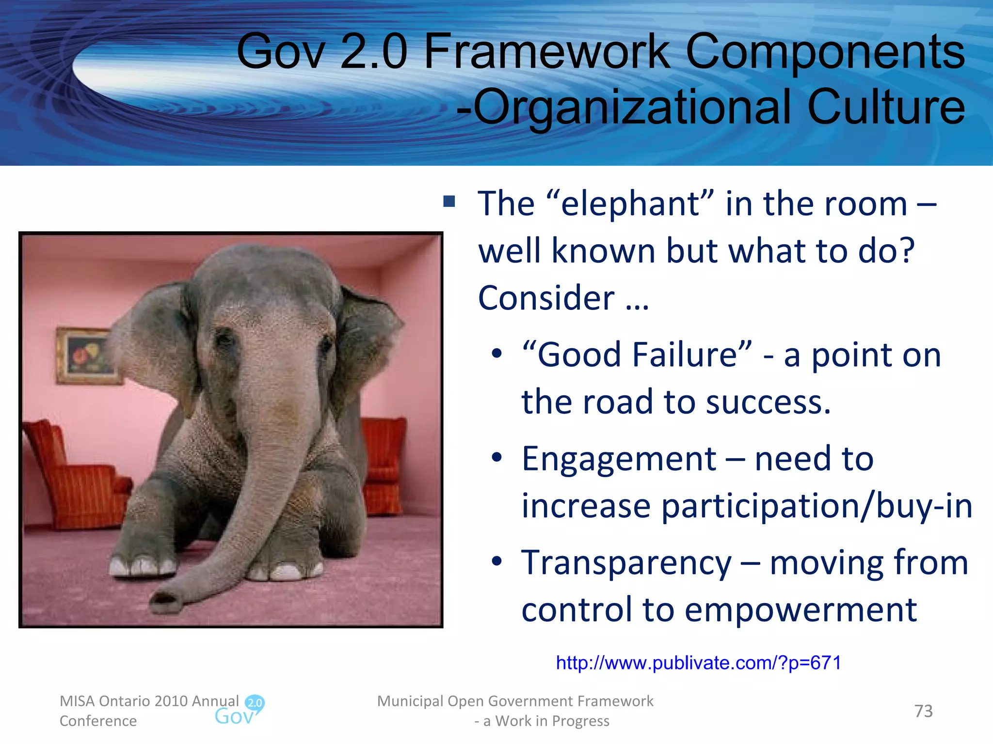 The “elephant” in the room – well known but what to do?  Consider … “ Good Failure” - a point on the road to success. Engagement – need to increase participation/buy-in Transparency – moving from control to empowerment Gov 2.0 Framework Components -Organizational Culture MISA Ontario 2010 Annual Conference Municipal Open Government Framework  - a Work in Progress http:// www.publivate.com/?p =671 