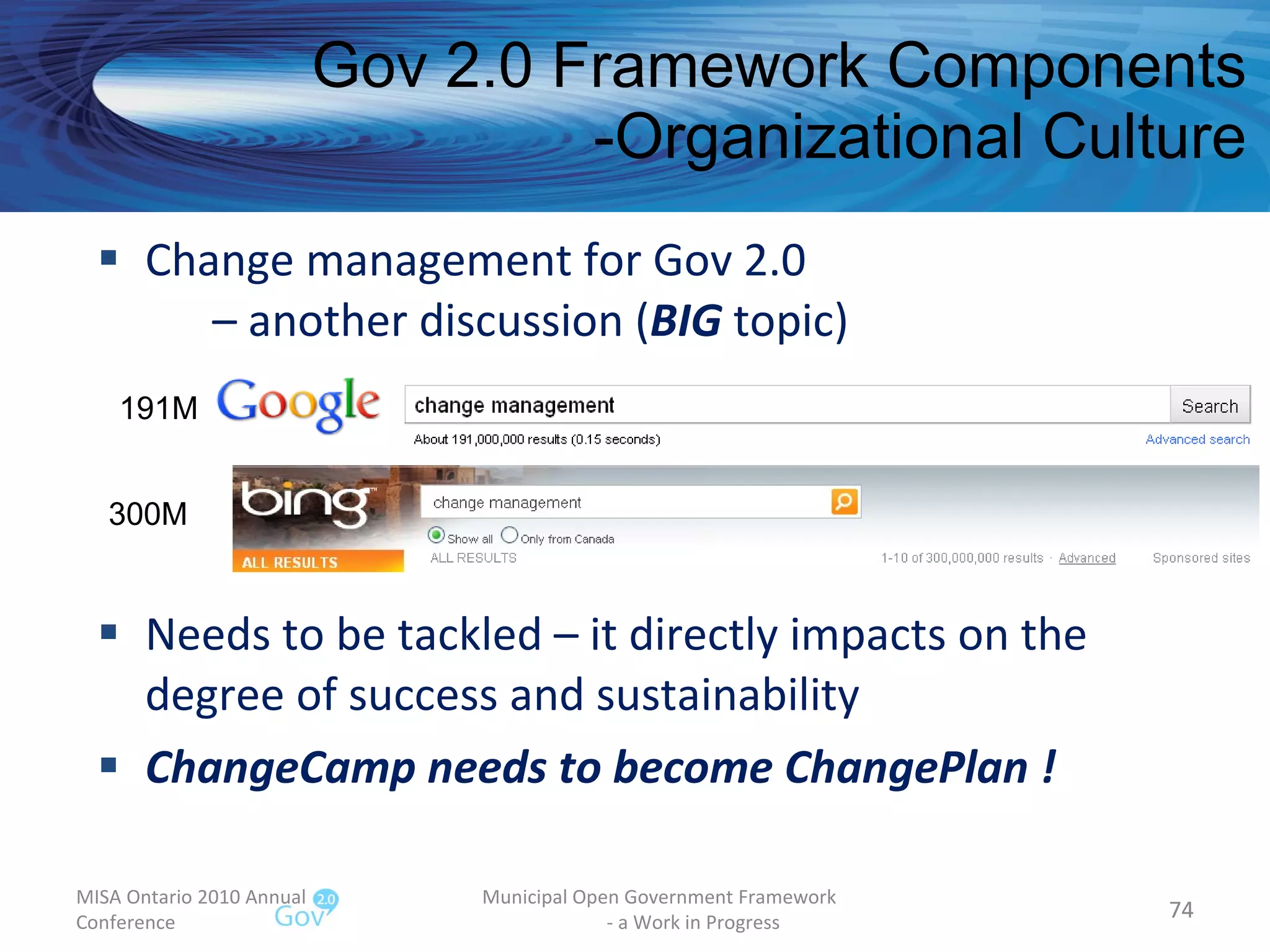 Change management for Gov 2.0    – another discussion ( BIG  topic) Needs to be tackled – it directly impacts on the degree of success and sustainability  ChangeCamp needs to become ChangePlan ! Gov 2.0 Framework Components -Organizational Culture MISA Ontario 2010 Annual Conference Municipal Open Government Framework  - a Work in Progress 191M 300M 