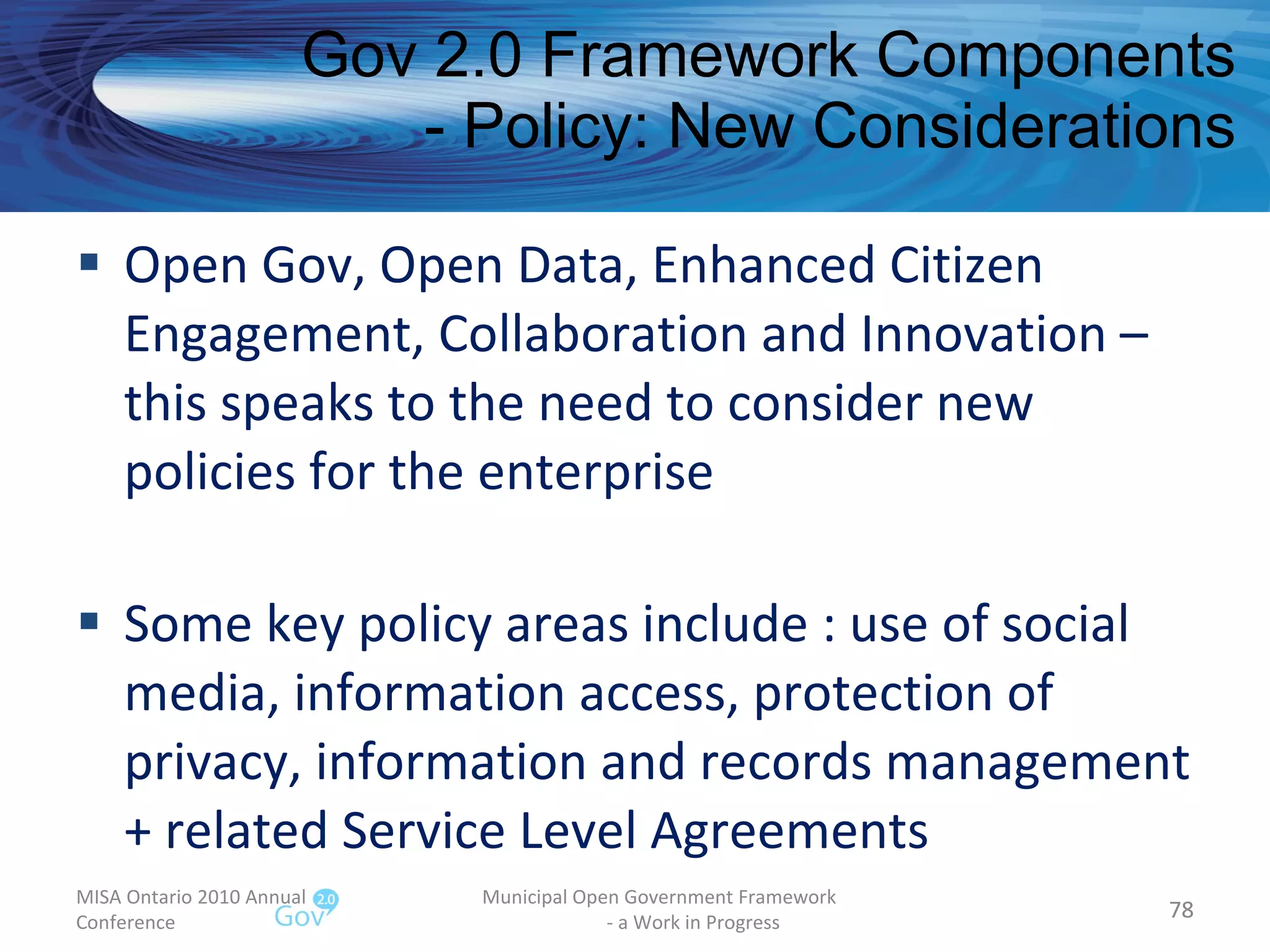 Open Gov, Open Data, Enhanced Citizen Engagement, Collaboration and Innovation – this speaks to the need to consider new policies for the enterprise Some key policy areas include : use of social media, information access, protection of privacy, information and records management + related Service Level Agreements Gov 2.0 Framework Components - Policy: New Considerations MISA Ontario 2010 Annual Conference Municipal Open Government Framework  - a Work in Progress 