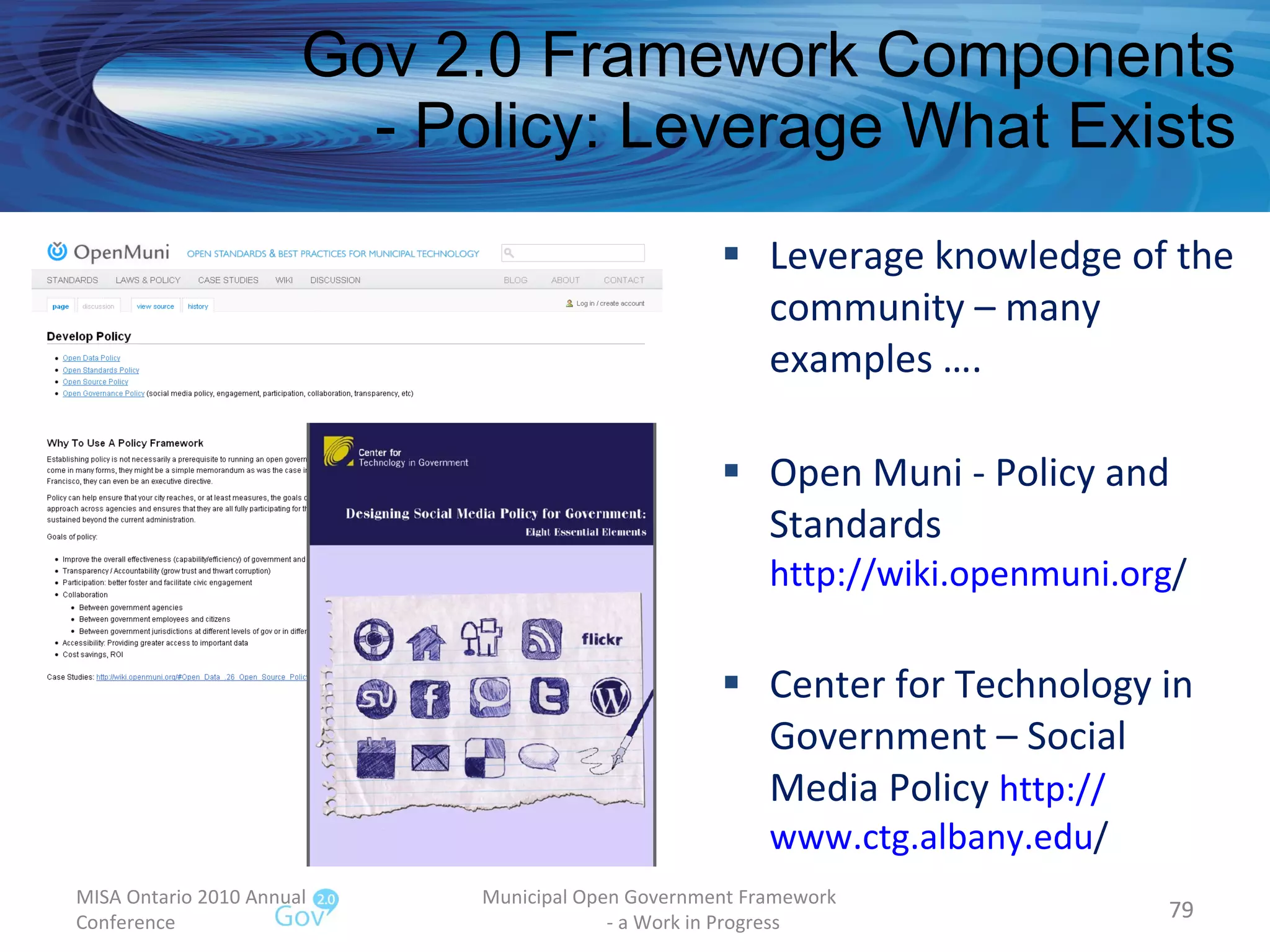 Leverage knowledge of the community – many examples …. Open Muni - Policy and Standards http:// wiki.openmuni.org /   Center for Technology in Government – Social Media Policy  http:// www.ctg.albany.edu /   Gov 2.0 Framework Components - Policy: Leverage What Exists MISA Ontario 2010 Annual Conference Municipal Open Government Framework  - a Work in Progress 