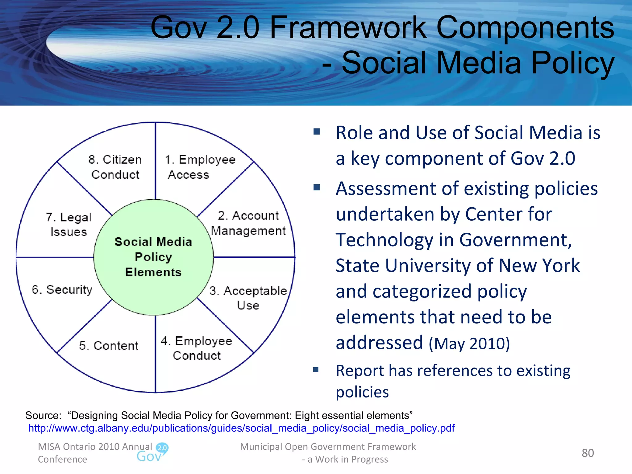 Role and Use of Social Media is a key component of Gov 2.0 Assessment of existing policies undertaken by Center for Technology in Government,  State University of New York and categorized policy elements that need to be addressed  (May 2010) Report has references to existing policies Gov 2.0 Framework Components - Social Media Policy MISA Ontario 2010 Annual Conference Municipal Open Government Framework  - a Work in Progress Source:  “Designing Social Media Policy for Government: Eight essential elements” http://www.ctg.albany.edu/publications/guides/social_media_policy/social_media_policy.pdf   