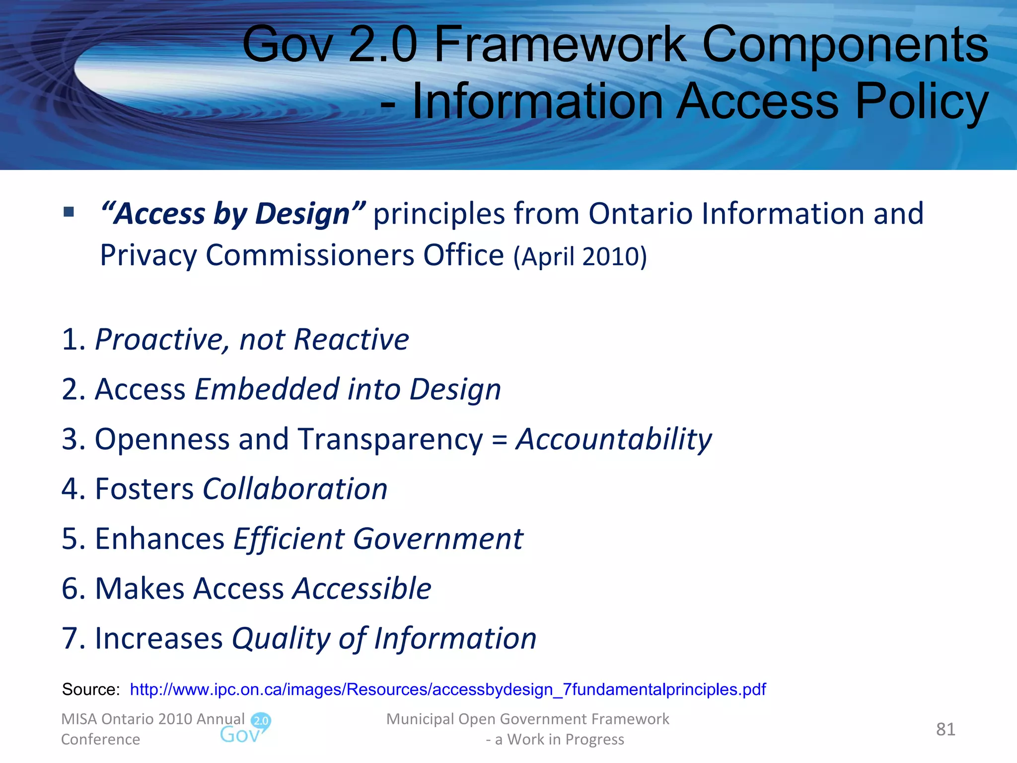 “ Access by Design”  principles from Ontario Information and Privacy Commissioners Office  (April 2010) 1.  Proactive, not Reactive 2. Access  Embedded into Design 3. Openness and Transparency =  Accountability 4. Fosters  Collaboration 5. Enhances  Efficient Government 6. Makes Access  Accessible 7. Increases  Quality of Information Gov 2.0 Framework Components - Information Access Policy MISA Ontario 2010 Annual Conference Municipal Open Government Framework  - a Work in Progress Source:  http://www.ipc.on.ca/images/Resources/accessbydesign_7fundamentalprinciples.pdf   