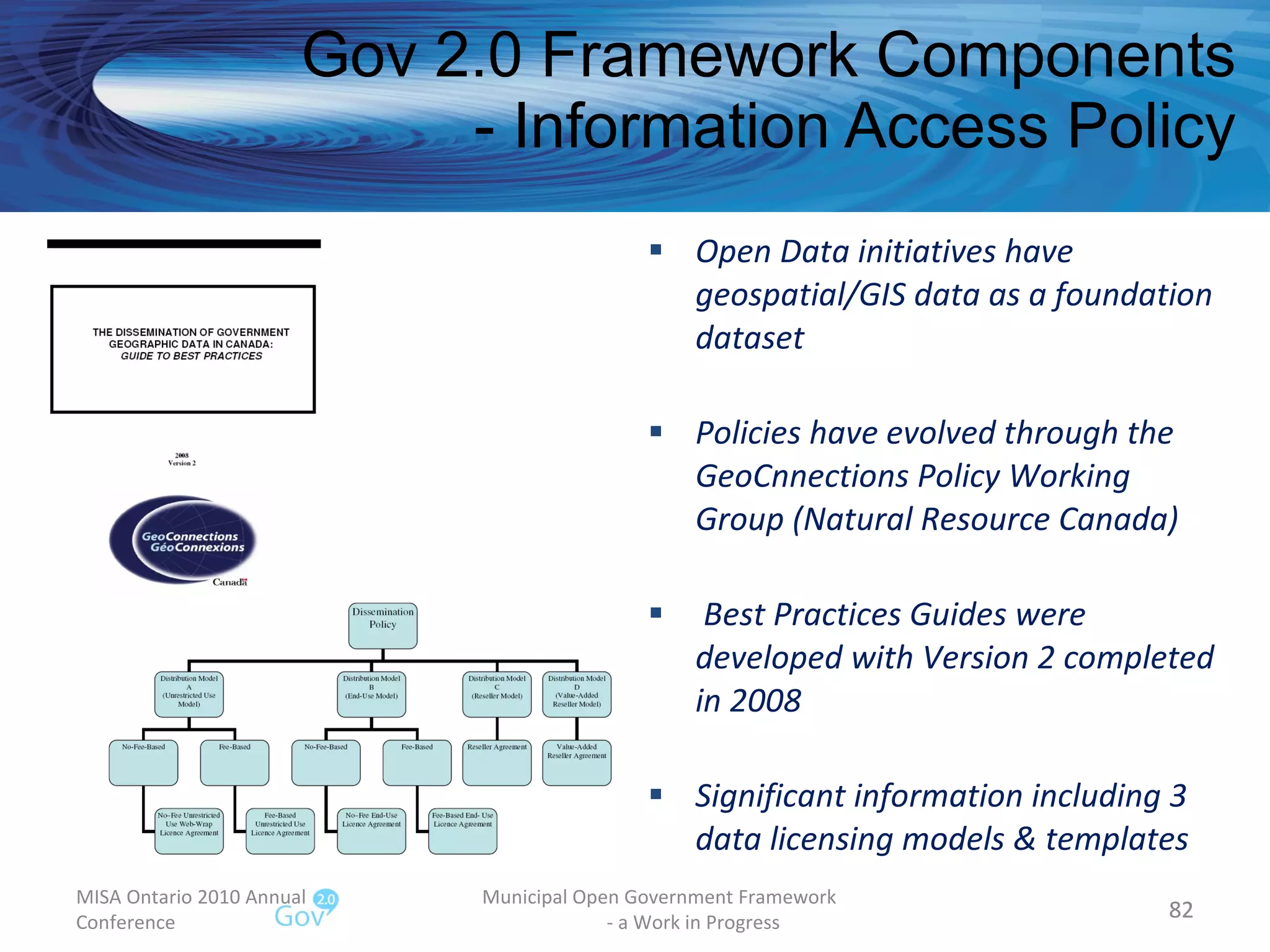 Open Data initiatives have geospatial/GIS data as a foundation dataset Policies have evolved through the GeoCnnections Policy Working Group (Natural Resource Canada) Best Practices Guides were developed with Version 2 completed in 2008 Significant information including 3  data licensing models & templates Gov 2.0 Framework Components - Information Access Policy MISA Ontario 2010 Annual Conference Municipal Open Government Framework  - a Work in Progress 