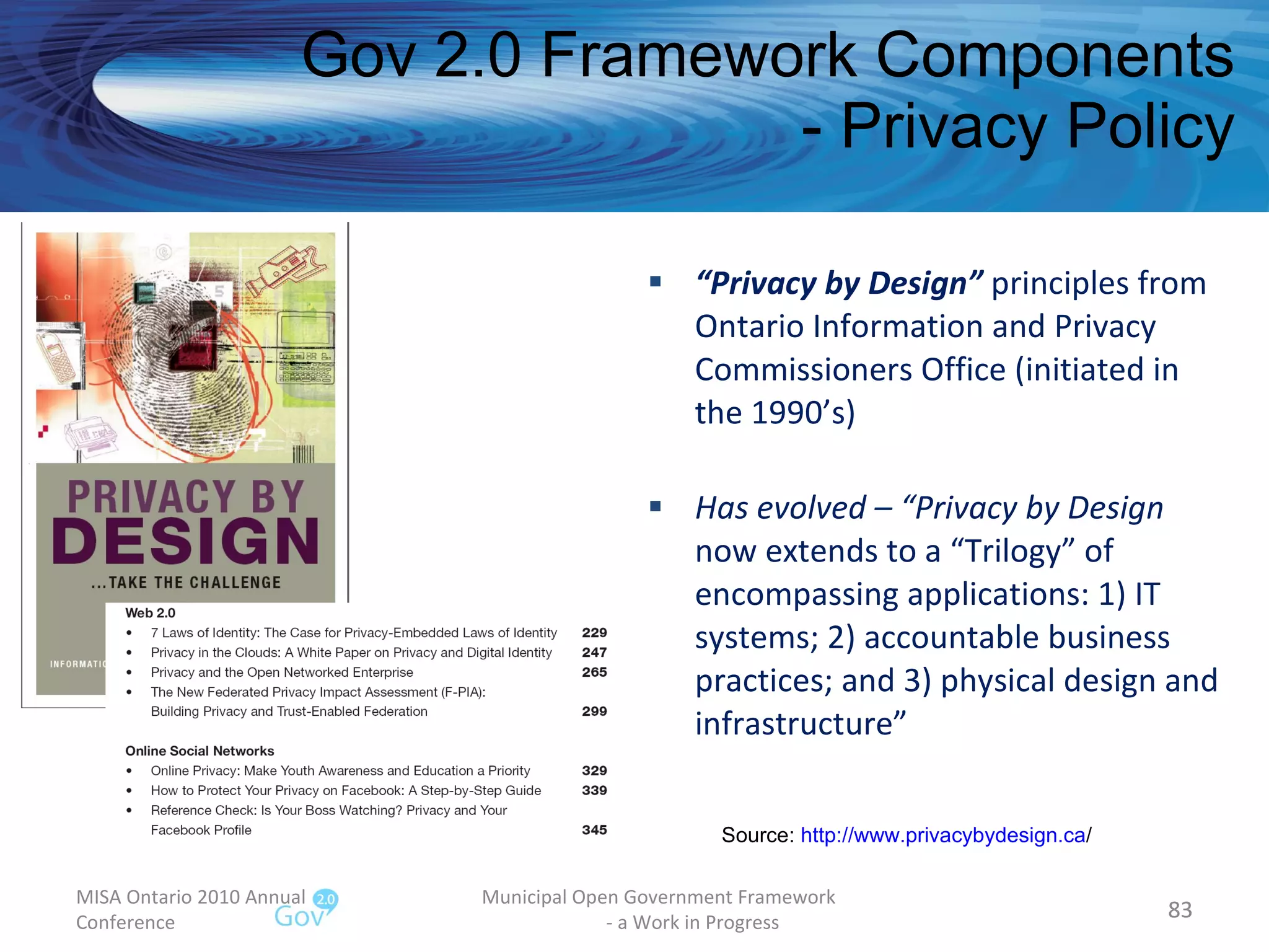 “ Privacy by Design”  principles from Ontario Information and Privacy Commissioners Office (initiated in the 1990’s) Has evolved – “Privacy by Design  now extends to a “Trilogy” of encompassing applications: 1) IT systems; 2) accountable business practices; and 3) physical design and infrastructure” Gov 2.0 Framework Components - Privacy Policy MISA Ontario 2010 Annual Conference Municipal Open Government Framework  - a Work in Progress Source:  http:// www.privacybydesign.ca /   