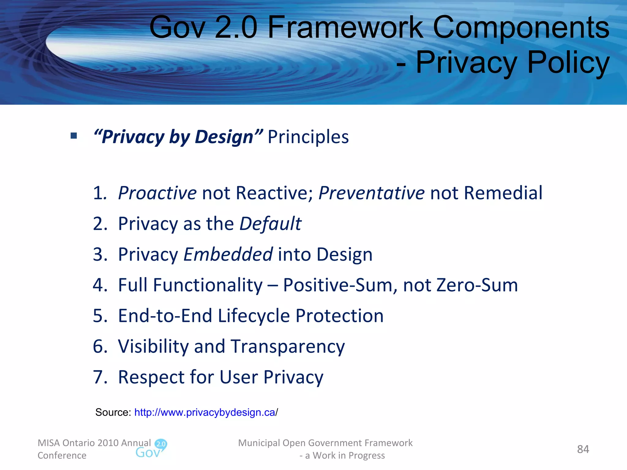 “ Privacy by Design”  Principles 1 .  Proactive  not Reactive;  Preventative  not Remedial 2.  Privacy as the  Default 3.  Privacy  Embedded  into Design 4.  Full Functionality – Positive-Sum, not Zero-Sum 5.  End-to-End Lifecycle Protection 6.  Visibility and Transparency 7.  Respect for User Privacy Gov 2.0 Framework Components - Privacy Policy MISA Ontario 2010 Annual Conference Municipal Open Government Framework  - a Work in Progress Source:  http:// www.privacybydesign.ca /   