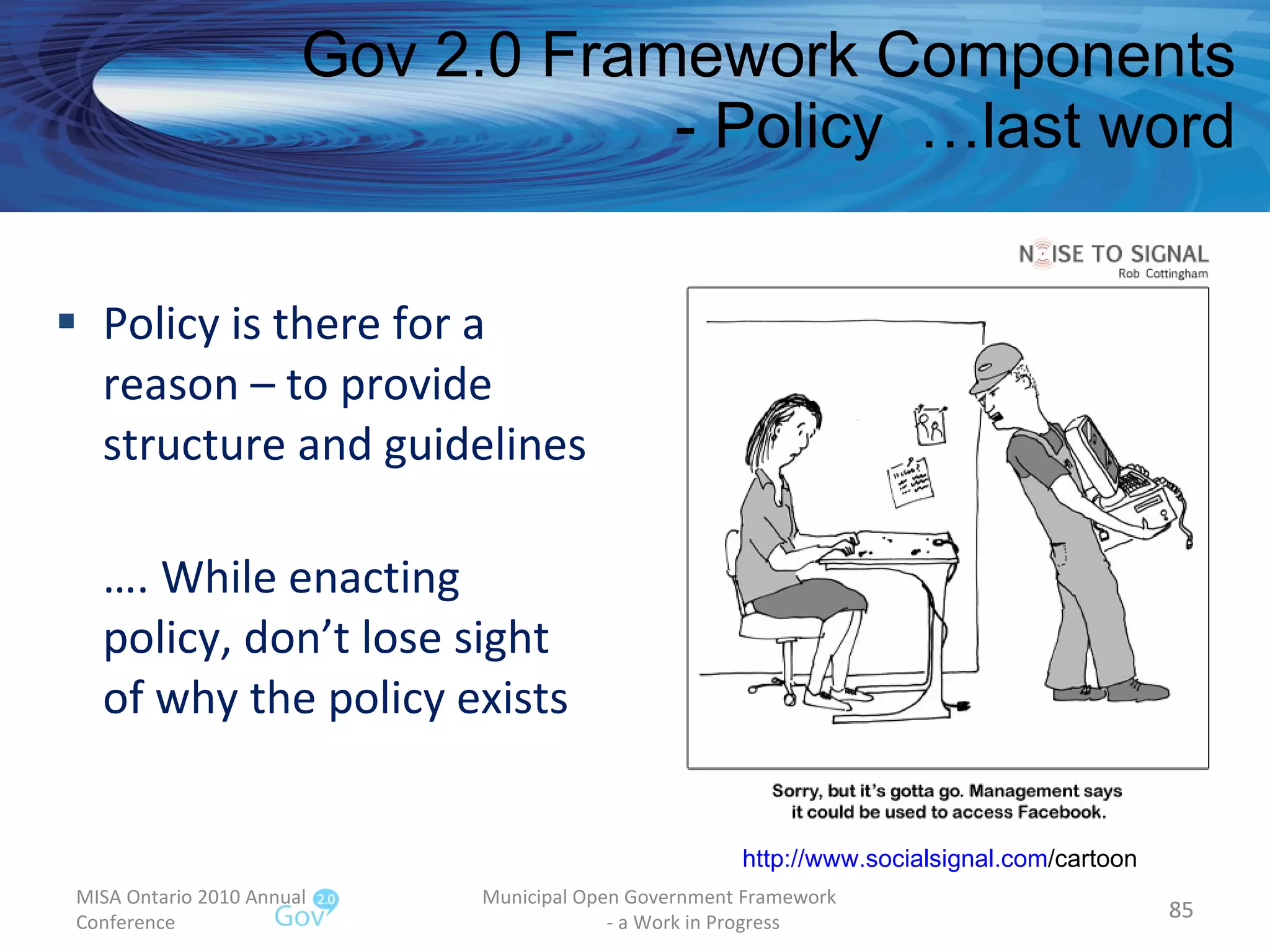 Policy is there for a reason – to provide structure and guidelines … . While enacting policy, don’t lose sight of why the policy exists Gov 2.0 Framework Components - Policy  …last word MISA Ontario 2010 Annual Conference Municipal Open Government Framework  - a Work in Progress http:// www.socialsignal.com /cartoon   