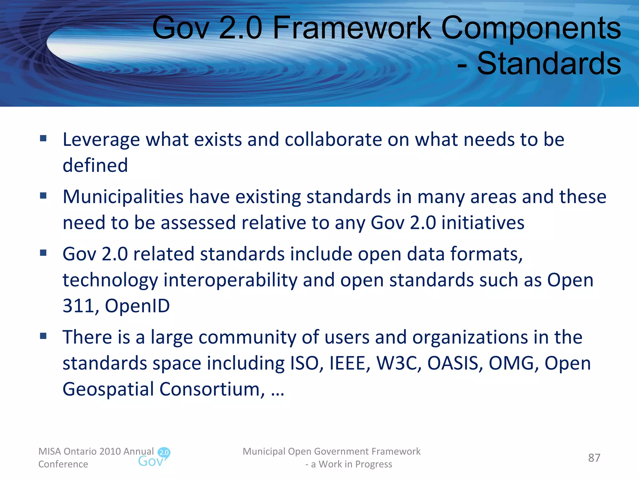 Leverage what exists and collaborate on what needs to be defined Municipalities have existing standards in many areas and these need to be assessed relative to any Gov 2.0 initiatives  Gov 2.0 related standards include open data formats, technology interoperability and open standards such as Open 311, OpenID There is a large community of users and organizations in the standards space including ISO, IEEE, W3C, OASIS, OMG, Open Geospatial Consortium, … Gov 2.0 Framework Components - Standards MISA Ontario 2010 Annual Conference Municipal Open Government Framework  - a Work in Progress 