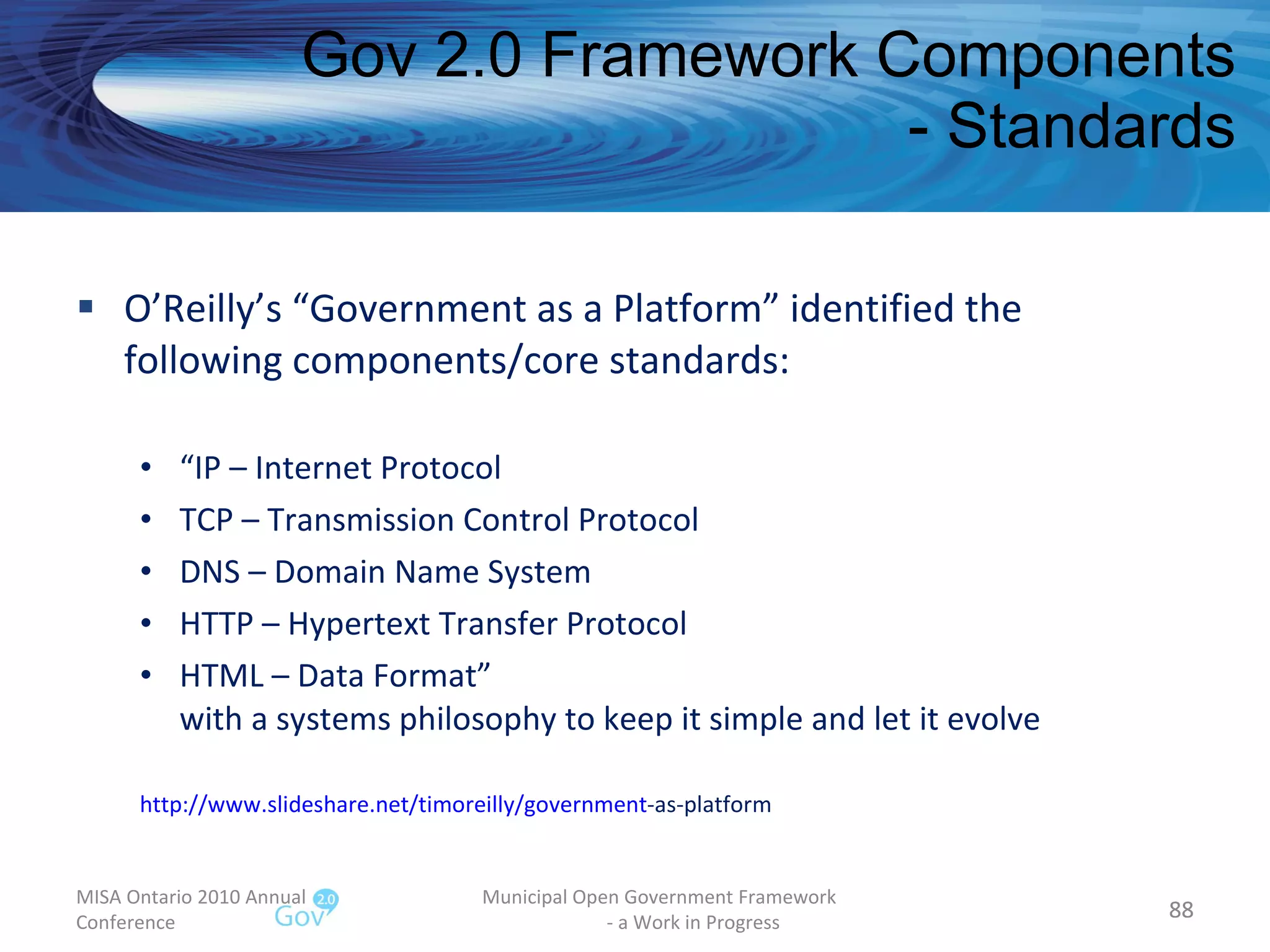 O’Reilly’s “Government as a Platform” identified the following components/core standards: “ IP – Internet Protocol TCP – Transmission Control Protocol DNS – Domain Name System HTTP – Hypertext Transfer Protocol HTML – Data Format” with a systems philosophy to keep it simple and let it evolve http:// www.slideshare.net/timoreilly/government -as-platform   Gov 2.0 Framework Components - Standards MISA Ontario 2010 Annual Conference Municipal Open Government Framework  - a Work in Progress 
