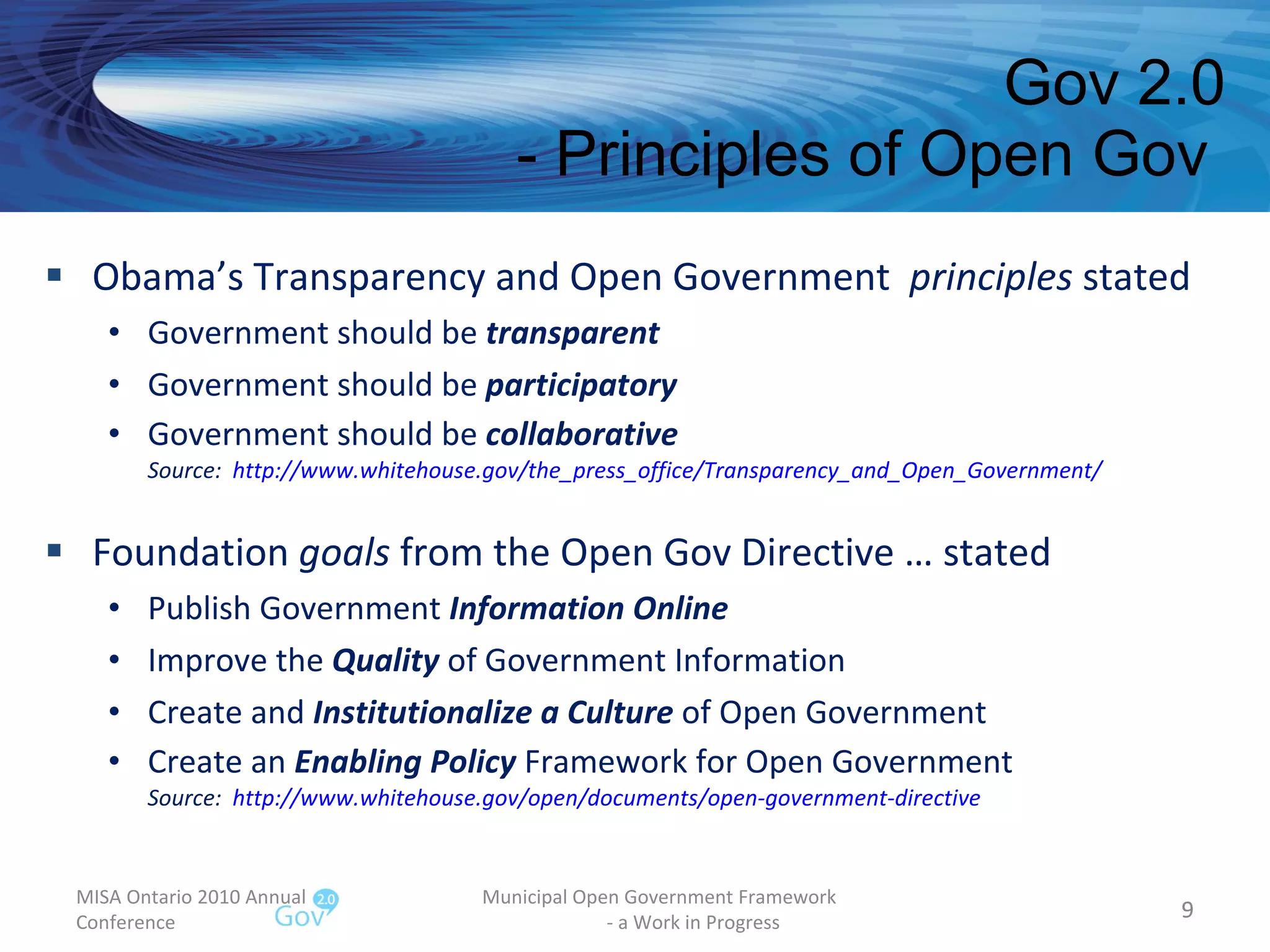 Obama’s Transparency and Open Government  principles  stated Government should be  transparent Government should be  participatory Government should be  collaborative Source:  http://www.whitehouse.gov/the_press_office/Transparency_and_Open_Government/   Foundation  goals  from the Open Gov Directive … stated Publish Government  Information Online Improve the  Quality  of Government Information Create and  Institutionalize a Culture  of Open Government Create an  Enabling Policy  Framework for Open Government Source:  http://www.whitehouse.gov/open/documents/open-government-directive   Gov 2.0 - Principles of Open Gov  MISA Ontario 2010 Annual Conference Municipal Open Government Framework  - a Work in Progress 