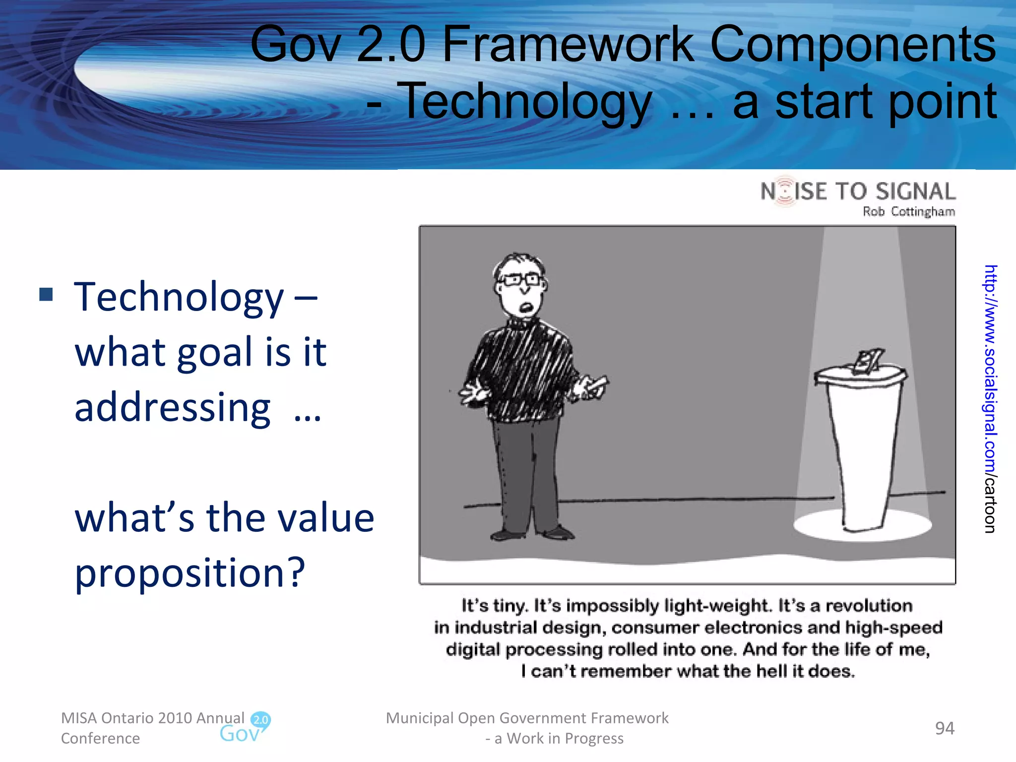 Technology – what goal is it addressing  … what’s the value proposition? Gov 2.0 Framework Components - Technology … a start point MISA Ontario 2010 Annual Conference Municipal Open Government Framework  - a Work in Progress http:// www.socialsignal.com /cartoon   