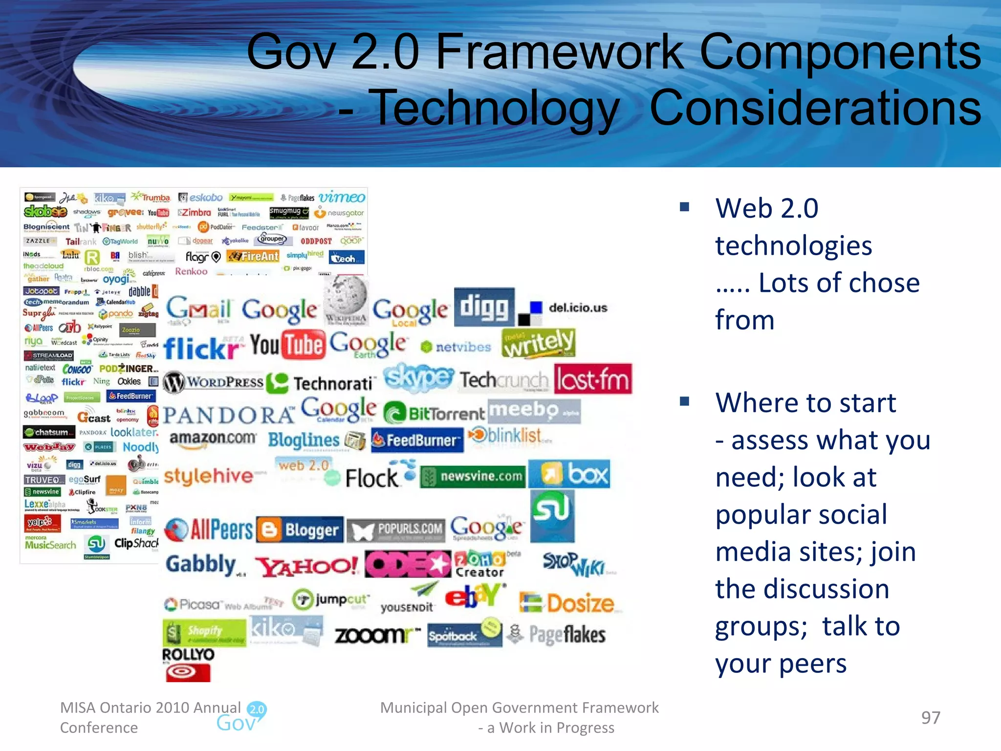 Web 2.0 technologies  ….. Lots of chose from Where to start - assess what you need; look at popular social media sites; join the discussion groups;  talk to your peers Gov 2.0 Framework Components - Technology  Considerations MISA Ontario 2010 Annual Conference Municipal Open Government Framework  - a Work in Progress 