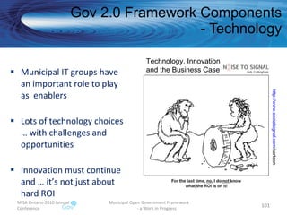 Municipal IT groups have an important role to play as  enablers Lots of technology choices … with challenges and opportunities Innovation must continue and … it’s not just about hard ROI Gov 2.0 Framework Components - Technology MISA Ontario 2010 Annual Conference Municipal Open Government Framework  - a Work in Progress Technology, Innovation  and the Business Case http:// www.socialsignal.com /cartoon   