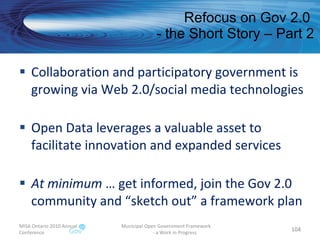 Refocus on Gov 2.0  - the Short Story – Part 2 Collaboration and participatory government is growing via Web 2.0/social media technologies Open Data leverages a valuable asset to facilitate innovation and expanded services At minimum  … get informed, join the Gov 2.0 community and “sketch out” a framework plan MISA Ontario 2010 Annual Conference Municipal Open Government Framework  - a Work in Progress 
