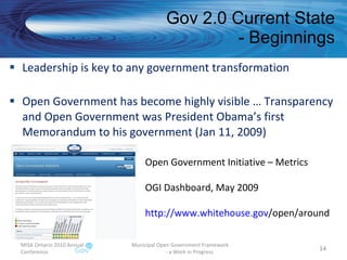 Gov 2.0 Current State - Beginnings Leadership is key to any government transformation Open Government has become highly visible … Transparency and Open Government was President Obama’s first Memorandum to his government (Jan 11, 2009) MISA Ontario 2010 Annual Conference Municipal Open Government Framework  - a Work in Progress Open Government Initiative – Metrics OGI Dashboard, May 2009 http:// www.whitehouse.gov /open/around   