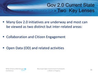 Gov 2.0 Current State - Two  Key Lenses Many Gov 2.0 initiatives are underway and most can be viewed as two distinct but inter-related areas: Collaboration and Citizen Engagement Open Data (OD) and related activities MISA Ontario 2010 Annual Conference Municipal Open Government Framework  - a Work in Progress 
