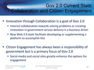 Gov 2.0 Current State - Collaboration and Citizen Engagement Innovation through Collaboration is a goal of Gov 2.0 Internal collaboration towards solving problems or creating innovation in government service delivery is a business driver New Web 2.0 tools facilitate developing or supplementing a platform to accomplish this Citizen Engagement has always been a responsibility of government but is a primary focus of Gov 2.0 Social media and social sites greatly enhance the options for engagement  MISA Ontario 2010 Annual Conference Municipal Open Government Framework  - a Work in Progress 