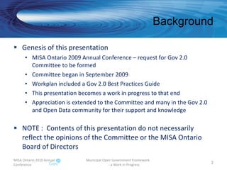 Background Genesis of this presentation MISA Ontario 2009 Annual Conference – request for Gov 2.0 Committee to be formed Committee began in September 2009 Workplan included a Gov 2.0 Best Practices Guide This presentation becomes a work in progress to that end Appreciation is extended to the Committee and many in the Gov 2.0 and Open Data community for their support and knowledge NOTE :  Contents of this presentation do not necessarily reflect the opinions of the Committee or the MISA Ontario Board of Directors MISA Ontario 2010 Annual Conference Municipal Open Government Framework  - a Work in Progress 