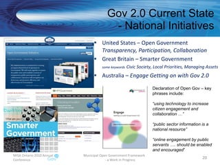 Gov 2.0 Current State - National Initiatives United States – Open Government Transparency, Participation, Collaboration Great Britain – Smarter Government some keywords   Civic Society, Local Priorities, Managing Assets  Australia –  Engage Getting on with Gov 2.0 MISA Ontario 2010 Annual Conference Municipal Open Government Framework  - a Work in Progress Declaration of Open Gov – key phrases include: “ using technology to increase citizen engagement and collaboration …” “ public sector information is a national resource” “ online engagement by public servants …. should be enabled and encouraged ” 