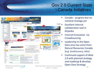 Gov 2.0 Current State - Canada Initiatives  Canada – progress but no national strategy yet Excellent internal collaboration tool in GCpedia  Internal Innovation  via Crowdsourcing Leadership in the Open Data area has come from Natural Resources Canada (e.g.  GeoDiscovery, Atlas) Continued support of Web 2.0 with planned strategy and roadmap & develop Open Data Strategy MISA Ontario 2010 Annual Conference Municipal Open Government Framework  - a Work in Progress 