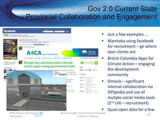 Gov 2.0 Current State - Provincial Collaboration and Engagement Just a few examples … Manitoba using facebook for recruitment – go where your clients are British Columbia Apps for Climate Action – engaging the development community  Ontario – significant internal collaboration via OPSpedia and use of mutiple social media tools (2 nd  Life – recruitment) Quasi open data for a few MISA Ontario 2010 Annual Conference Municipal Open Government Framework  - a Work in Progress 
