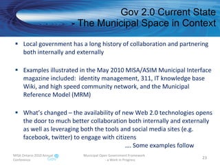 Gov 2.0 Current State - The Municipal Space in Context Local government has a long history of collaboration and partnering both internally and externally Examples illustrated in the May 2010 MISA/ASIM Municipal Interface magazine included:  identity management, 311, IT knowledge base Wiki, and high speed community network, and the Municipal Reference Model (MRM) What’s changed – the availability of new Web 2.0 technologies opens the door to much better collaboration both internally and externally as well as leveraging both the tools and social media sites (e.g. facebook, twitter) to engage with citizens  …. Some examples follow MISA Ontario 2010 Annual Conference Municipal Open Government Framework  - a Work in Progress 