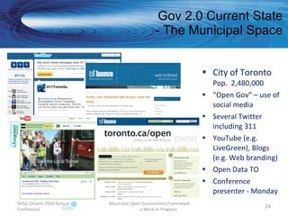 Gov 2.0 Current State - The Municipal Space City of Toronto Pop.  2,480,000 “ Open Gov” – use of social media Several Twitter including 311 YouTube (e.g. LiveGreen), Blogs (e.g. Web branding) Open Data TO Conference presenter - Monday MISA Ontario 2010 Annual Conference Municipal Open Government Framework  - a Work in Progress 