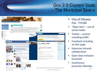 Gov 2.0 Current State - The Municipal Space City of Ottawa Pop.  774,000 “ Open Gov” – use of social media Twitter – several including traffic Facebook including an Arts page Extensive intranet collaboration Open Data initiative launched Conference presenter Monday MISA Ontario 2010 Annual Conference Municipal Open Government Framework  - a Work in Progress 