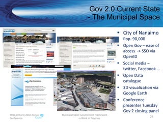 Gov 2.0 Current State - The Municipal Space City of Nanaimo Pop. 90,000  Open Gov – ease of access  -> SSO via OpenID Social media – twitter, Facebook … Open Data catalogue 3D visualization via Google Earth Conference presenter Tuesday Gov 2 closing panel MISA Ontario 2010 Annual Conference Municipal Open Government Framework  - a Work in Progress 