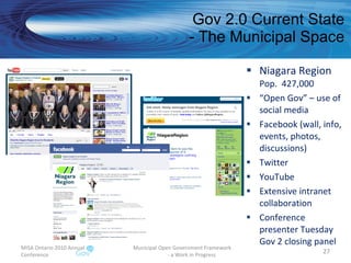 Gov 2.0 Current State - The Municipal Space Niagara Region Pop.  427,000 “ Open Gov” – use of social media Facebook (wall, info, events, photos, discussions) Twitter  YouTube Extensive intranet collaboration Conference presenter Tuesday Gov 2 closing panel MISA Ontario 2010 Annual Conference Municipal Open Government Framework  - a Work in Progress 
