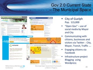 Gov 2.0 Current State - The Municipal Space City of Guelph Pop.  115,000 “ Open Gov” – use of social media by Mayor and City Communicating with citizens, businesses and visitors via Twitter :  City, Mayor, Transit, Traffic …. Engaging citizens via Facebook Infrastructure project Blogging  using Wordpress MISA Ontario 2010 Annual Conference Municipal Open Government Framework  - a Work in Progress 