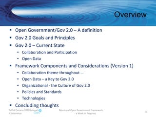 Overview Open Government/Gov 2.0 – A definition  Gov 2.0 Goals and Principles Gov 2.0 – Current State Collaboration and Participation Open Data Framework Components and Considerations (Version 1) Collaboration theme throughout … Open Data – a Key to Gov 2.0 Organizational - the Culture of Gov 2.0 Policies and Standards Technologies Concluding thoughts MISA Ontario 2010 Annual Conference Municipal Open Government Framework  - a Work in Progress 