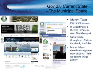 Gov 2.0 Current State - The Municipal Space Manor, Texas Pop. 5,500  (estimated) IT Department: 1 the CIO (he’s also Asst. City Manager) Social media throughout : Twitter, Facebook, YouTube Manor Labs – crowdsourcing ideas from citizens:  “how we can do things better” MISA Ontario 2010 Annual Conference Municipal Open Government Framework  - a Work in Progress 