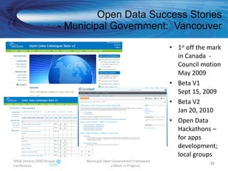 Open Data Success Stories - Municipal Government:  Vancouver 1 st  off the mark in Canada  - Council motion May 2009 Beta V1 Sept 15, 2009 Beta V2 Jan 20, 2010 Open Data Hackathons – for apps development; local groups MISA Ontario 2010 Annual Conference Municipal Open Government Framework  - a Work in Progress 