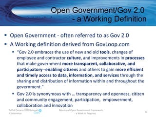 Open Government/Gov 2.0  - a Working Definition Open Government - often referred to as Gov 2.0 A Working definition derived from GovLoop.com  “ Gov 2.0 embraces the use of new and old  tools , changes of employee and contractor  culture , and improvements in  processes  that make government  more transparent, collaborative, and participatory -- enabling citizens  and others to gain  more efficient and timely access to data, information, and services  through the sharing and distribution of information within and throughout the government.” Gov 2.0 is synonymous with … transparency and openness, citizen and community engagement, participation,  empowerment, collaboration and innovation MISA Ontario 2010 Annual Conference Municipal Open Government Framework  - a Work in Progress 