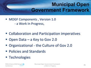 Municipal Open  Government Framework MOGF Components , Version 1.0 - a Work In Progress, Collaboration and Participation imperatives Open Data – a Key to Gov 2.0 Organizational - the Culture of Gov 2.0 Policies and Standards Technologies MISA Ontario 2010 Annual Conference Municipal Open Government Framework  - a Work in Progress 