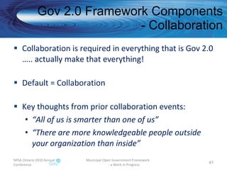 Gov 2.0 Framework Components - Collaboration Collaboration is required in everything that is Gov 2.0 ….. actually make that everything! Default = Collaboration Key thoughts from prior collaboration events: “ All of us is smarter than one of us” “ There are more knowledgeable people outside your organization than inside”  MISA Ontario 2010 Annual Conference Municipal Open Government Framework  - a Work in Progress 